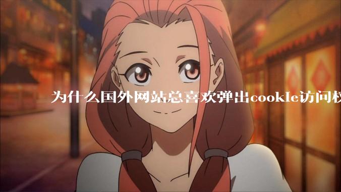 为什么国外网站总喜欢弹出cookie访问权限弹窗，国内网站却没有，这么做有什么意义？
