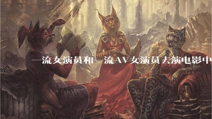 一流女演员和一流AV女演员去演电影中AV女演员的角色，哪个会演得更好？